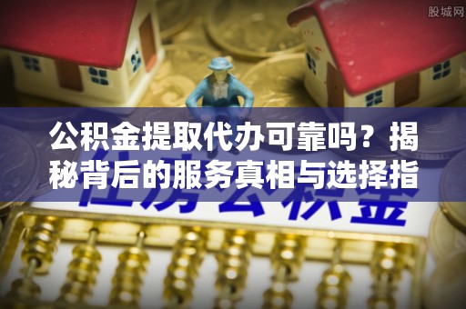 临城公积金提取代办可靠吗？揭秘背后的服务真相与选择指南