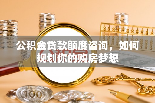 临城公积金贷款额度咨询，如何规划你的购房梦想